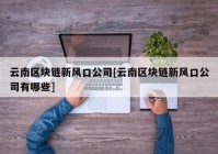 云南区块链新风口公司[云南区块链新风口公司有哪些]